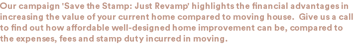 Our campaign 'Save the Stamp: Just Revamp' highlights the financial advantages in increasing the value of your current home compared to moving house. Give us a call to find out how affordable well-designed home improvement can be, compared to the expenses, fees and stamp duty incurred in moving.