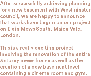 After successfully achieving planning for a new basement with Westminster council, we are happy to announce that works have begun on our project on Elgin Mews South, Maida Vale, London. This is a really exciting project involving the renovation of the entire 3 storey mews house as well as the creation of a new basement level containing a cinema room and gym. 