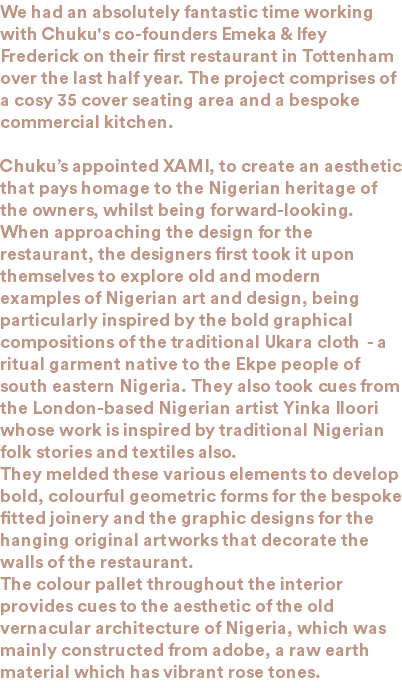 We had an absolutely fantastic time working with Chuku's co-founders Emeka & Ifey Frederick on their first restaurant in Tottenham over the last half year. The project comprises of a cosy 35 cover seating area and a bespoke commercial kitchen. Chuku’s appointed XAMI, to create an aesthetic that pays homage to the Nigerian heritage of the owners, whilst being forward-looking. When approaching the design for the restaurant, the designers first took it upon themselves to explore old and modern examples of Nigerian art and design, being particularly inspired by the bold graphical compositions of the traditional Ukara cloth - a ritual garment native to the Ekpe people of south eastern Nigeria. They also took cues from the London-based Nigerian artist Yinka Iloori whose work is inspired by traditional Nigerian folk stories and textiles also. They melded these various elements to develop bold, colourful geometric forms for the bespoke fitted joinery and the graphic designs for the hanging original artworks that decorate the walls of the restaurant. The colour pallet throughout the interior provides cues to the aesthetic of the old vernacular architecture of Nigeria, which was mainly constructed from adobe, a raw earth material which has vibrant rose tones.